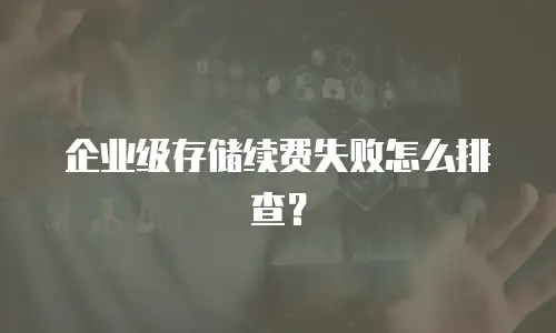 企业级存储续费失败怎么排查？
