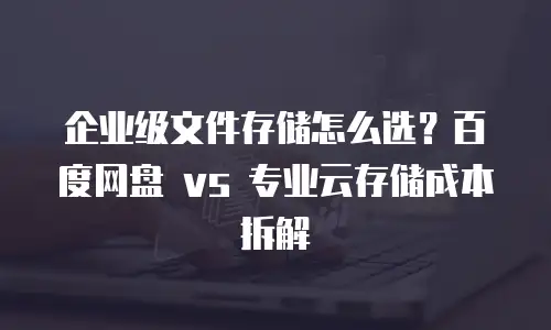 企业级文件存储怎么选？百度网盘 vs 专业云存储成本拆解