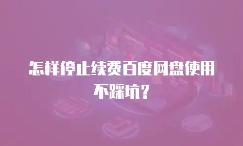 怎样停止续费百度网盘使用不踩坑？