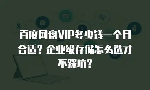 百度网盘VIP多少钱一个月合适？企业级存储怎么选才不踩坑？