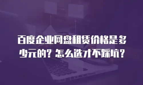 百度企业网盘租赁价格是多少元的？怎么选才不踩坑？