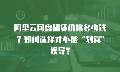 阿里云网盘租赁价格多少钱？如何选择才不被&ldquo;划算&rdquo;误导？