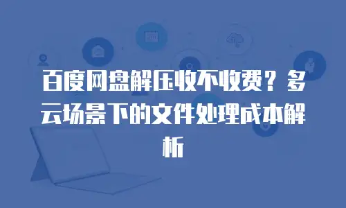 百度网盘解压收不收费？多云场景下的文件处理成本解析