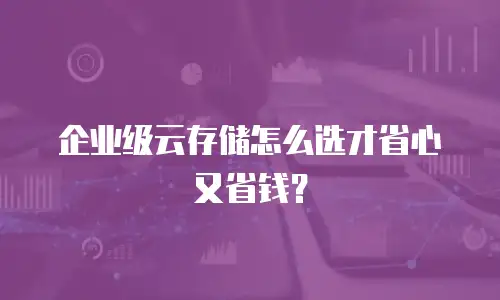 企业级云存储怎么选才省心又省钱？