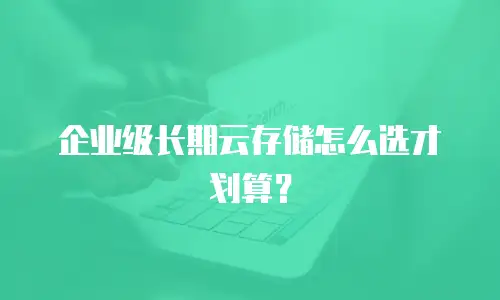 企业级长期云存储怎么选才划算？