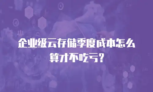 企业级云存储季度成本怎么算才不吃亏？