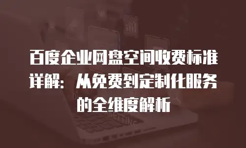 百度企业网盘空间收费标准详解：从免费到定制化服务的全维度解析
