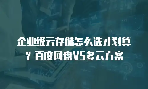 企业级云存储怎么选才划算？百度网盘VS多云方案