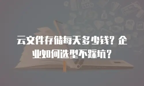 云文件存储每天多少钱？企业如何选型不踩坑？