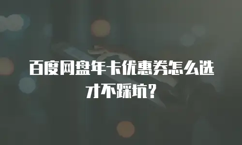 百度网盘年卡优惠券怎么选才不踩坑？