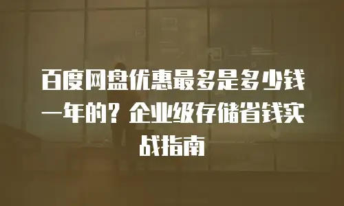 百度网盘优惠最多是多少钱一年的？企业级存储省钱实战指南