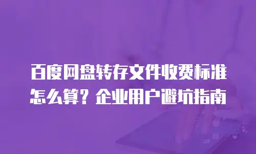 百度网盘转存文件收费标准怎么算？企业用户避坑指南