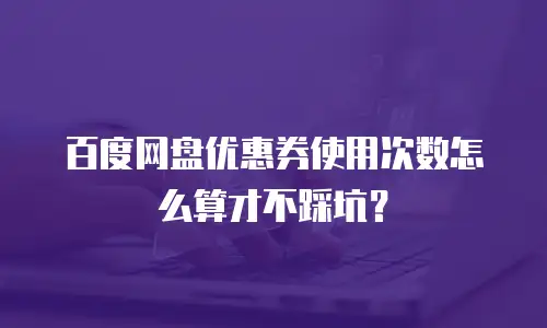 百度网盘优惠券使用次数怎么算才不踩坑？