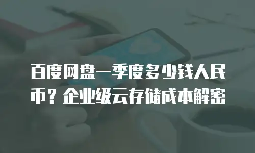 百度网盘一季度多少钱人民币？企业级云存储成本解密