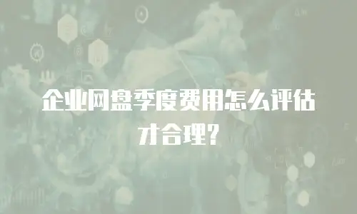 企业网盘季度费用怎么评估才合理？