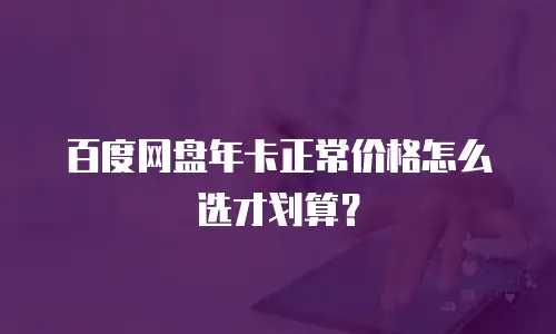 百度网盘年卡正常价格怎么选才划算？