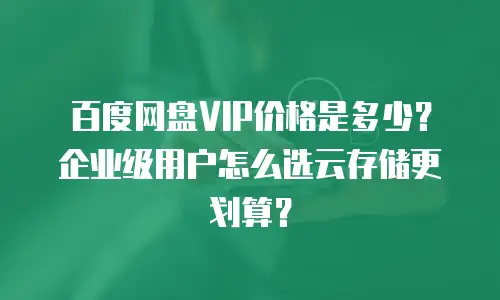 百度网盘VIP价格是多少？企业级用户怎么选云存储更划算？