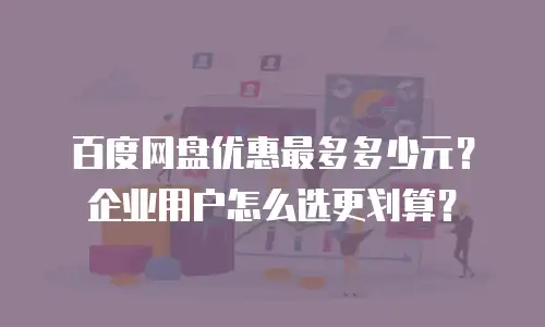 百度网盘优惠最多多少元？企业用户怎么选更划算？