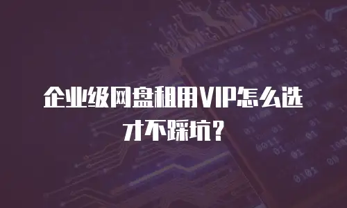 企业级网盘租用VIP怎么选才不踩坑？