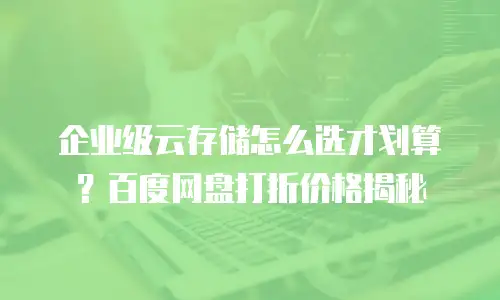 企业级云存储怎么选才划算？百度网盘打折价格揭秘