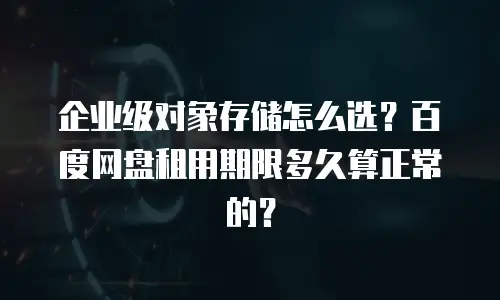 企业级对象存储怎么选？百度网盘租用期限多久算正常的？