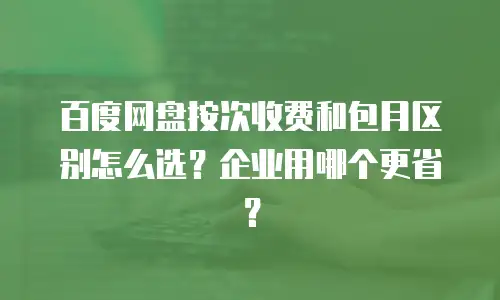 百度网盘按次收费和包月区别怎么选？企业用哪个更省？