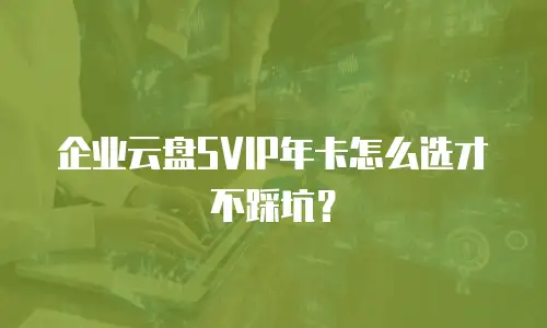 企业云盘SVIP年卡怎么选才不踩坑？