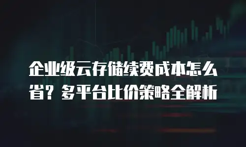 企业级云存储续费成本怎么省？多平台比价策略全解析