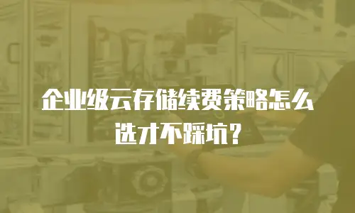 企业级云存储续费策略怎么选才不踩坑？