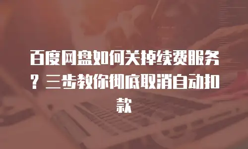 百度网盘如何关掉续费服务？三步教你彻底取消自动扣款