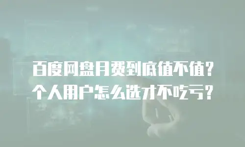 百度网盘月费到底值不值？个人用户怎么选才不吃亏？