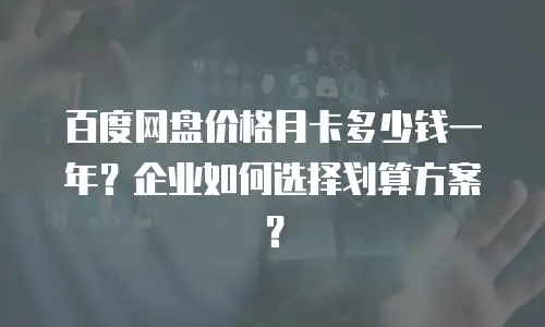 百度网盘价格月卡多少钱一年？企业如何选择划算方案？
