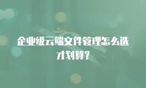 企业级云端文件管理怎么选才划算？