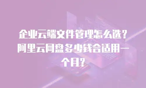 企业云端文件管理怎么选？阿里云网盘多少钱合适用一个月？