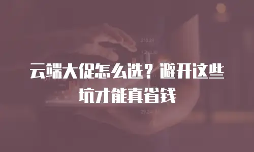 云端大促怎么选？避开这些坑才能真省钱