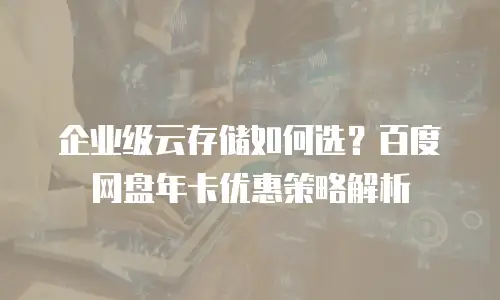 企业级云存储如何选？百度网盘年卡优惠策略解析