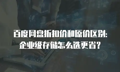 百度网盘折扣价和原价区别：企业级存储怎么选更省？