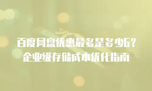 百度网盘优惠最多是多少G？企业级存储成本优化指南