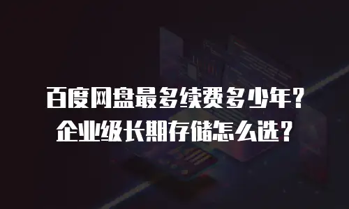 百度网盘最多续费多少年？企业级长期存储怎么选？