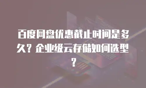 百度网盘优惠截止时间是多久？企业级云存储如何选型？