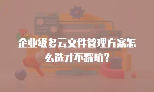 企业级多云文件管理方案怎么选才不踩坑？