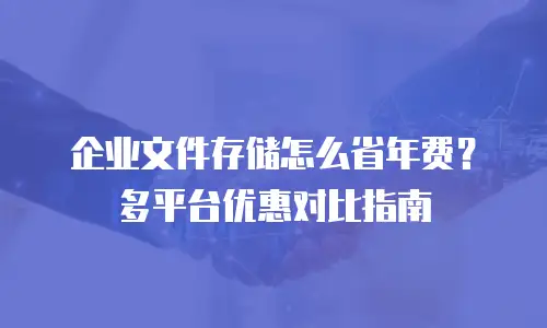 企业文件存储怎么省年费？多平台优惠对比指南
