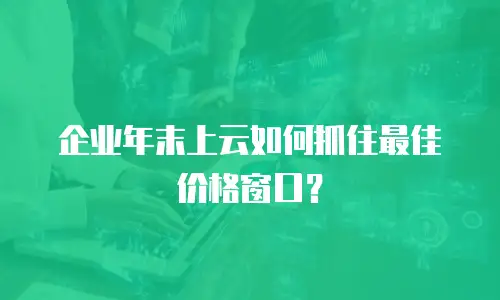 企业年末上云如何抓住最佳价格窗口？