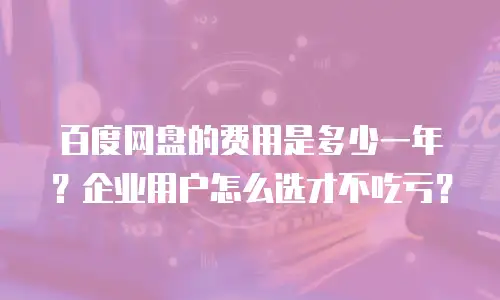 百度网盘的费用是多少一年？企业用户怎么选才不吃亏？