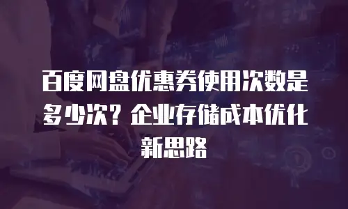 百度网盘优惠券使用次数是多少次？企业存储成本优化新思路