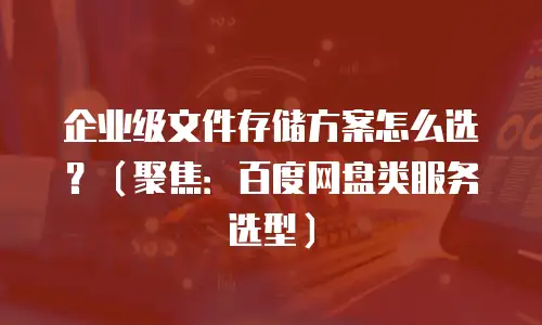 企业级文件存储方案怎么选？（聚焦：百度网盘类服务选型）