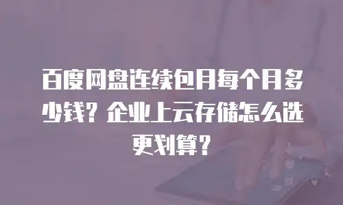 百度网盘连续包月每个月多少钱？企业上云存储怎么选更划算？