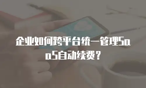 企业如何跨平台统一管理SaaS自动续费？
