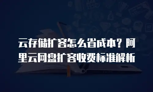 云存储扩容怎么省成本？阿里云网盘扩容收费标准解析
