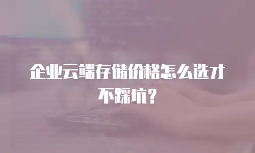 企业云端存储价格怎么选才不踩坑？